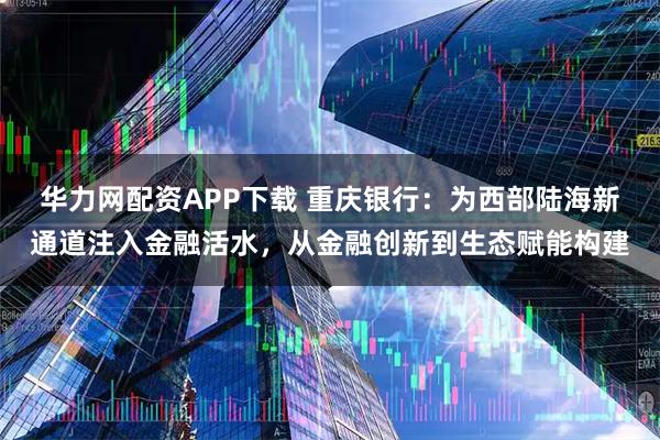 华力网配资APP下载 重庆银行：为西部陆海新通道注入金融活水，从金融创新到生态赋能构建